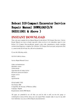 Bobcat 319 Compact Excavator Service
Repair Manual DOWNLOAD(S/N
563311001 & Above )
INSTANT DOWNLOAD
This is the most complete Service Repair Manual for the Bobcat 319 Compact Excavator . Service
Repair Manual can come in handy especially when you have to do immediate repair to your
Bobcat 319 Compact Excavator.Repair manual comes with comprehensive details regarding
technical data.Diagrams a complete list of Bobcat 319 Compact Excavator parts and pictures.This
is a must for the Do-It-Yours.You will not be dissatisfied.
Covers the following serials:
S/N 563311001 & Above
Service Repair Manual Covers:
Safety and maintenance
Hydraulic system
Undercarriage
Upperstructure & swing section
Electrical system and analysis
Engine service
Heater
Specifications
Downloadable: YES
File Format: PDF
Compatible: All Versions of Windows & Mac
Language: English
Requirements: Adobe PDF Reader
All pages are printable.So run off what you need & take it with you into the garage or
workshop.Save money $$ By doing your own repairs!These manuals make it easy for any skill
level with these very easy to follow.Step by step instructions!
 