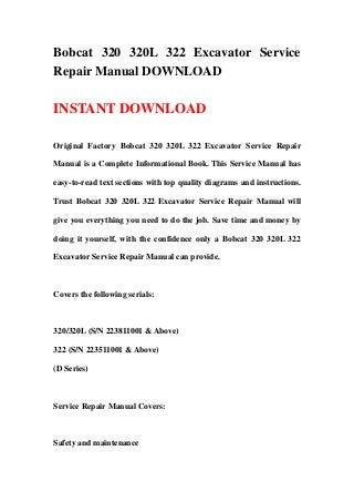 Bobcat 320 320L 322 Excavator Service
Repair Manual DOWNLOAD
INSTANT DOWNLOAD
Original Factory Bobcat 320 320L 322 Excavator Service Repair
Manual is a Complete Informational Book. This Service Manual has
easy-to-read text sections with top quality diagrams and instructions.
Trust Bobcat 320 320L 322 Excavator Service Repair Manual will
give you everything you need to do the job. Save time and money by
doing it yourself, with the confidence only a Bobcat 320 320L 322
Excavator Service Repair Manual can provide.
Covers the following serials:
320/320L (S/N 223811001 & Above)
322 (S/N 223511001 & Above)
(D Series)
Service Repair Manual Covers:
Safety and maintenance
 
