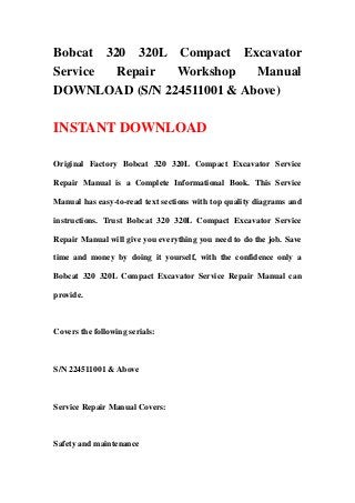 Bobcat 320 320L Compact Excavator
Service Repair Workshop Manual
DOWNLOAD (S/N 224511001 & Above)
INSTANT DOWNLOAD
Original Factory Bobcat 320 320L Compact Excavator Service
Repair Manual is a Complete Informational Book. This Service
Manual has easy-to-read text sections with top quality diagrams and
instructions. Trust Bobcat 320 320L Compact Excavator Service
Repair Manual will give you everything you need to do the job. Save
time and money by doing it yourself, with the confidence only a
Bobcat 320 320L Compact Excavator Service Repair Manual can
provide.
Covers the following serials:
S/N 224511001 & Above
Service Repair Manual Covers:
Safety and maintenance
 