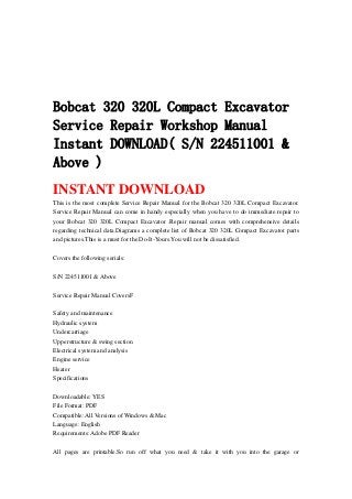 Bobcat 320 320L Compact Excavator
Service Repair Workshop Manual
Instant DOWNLOAD( S/N 224511001 &
Above )
INSTANT DOWNLOAD
This is the most complete Service Repair Manual for the Bobcat 320 320L Compact Excavator.
Service Repair Manual can come in handy especially when you have to do immediate repair to
your Bobcat 320 320L Compact Excavator .Repair manual comes with comprehensive details
regarding technical data.Diagrams a complete list of Bobcat 320 320L Compact Excavator parts
and pictures.This is a must for the Do-It-Yours.You will not be dissatisfied.
Covers the following serials:
S/N 224511001 & Above
Service Repair Manual CoversF
Safety and maintenance
Hydraulic system
Undercarriage
Upperstructure & swing section
Electrical system and analysis
Engine service
Heater
Specifications
Downloadable: YES
File Format: PDF
Compatible: All Versions of Windows & Mac
Language: English
Requirements: Adobe PDF Reader
All pages are printable.So run off what you need & take it with you into the garage or
 