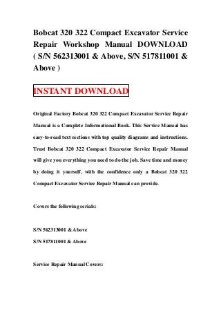 Bobcat 320 322 Compact Excavator Service
Repair Workshop Manual DOWNLOAD
( S/N 562313001 & Above, S/N 517811001 &
Above )

INSTANT DOWNLOAD

Original Factory Bobcat 320 322 Compact Excavator Service Repair

Manual is a Complete Informational Book. This Service Manual has

easy-to-read text sections with top quality diagrams and instructions.

Trust Bobcat 320 322 Compact Excavator Service Repair Manual

will give you everything you need to do the job. Save time and money

by doing it yourself, with the confidence only a Bobcat 320 322

Compact Excavator Service Repair Manual can provide.



Covers the following serials:



S/N 562313001 & Above

S/N 517811001 & Above



Service Repair Manual Covers:
 
