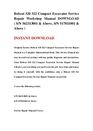 Bobcat 320 322 Compact Excavator Service
Repair Workshop Manual DOWNLOAD
( S/N 562313001 & Above, S/N 517811001 &
Above )
INSTANT DOWNLOAD
Original Factory Bobcat 320 322 Compact Excavator Service Repair
Manual is a Complete Informational Book. This Service Manual has
easy-to-read text sections with top quality diagrams and instructions.
Trust Bobcat 320 322 Compact Excavator Service Repair Manual
will give you everything you need to do the job. Save time and money
by doing it yourself, with the confidence only a Bobcat 320 322
Compact Excavator Service Repair Manual can provide.
Covers the following serials:
S/N 562313001 & Above
S/N 517811001 & Above
Service Repair Manual Covers:
 