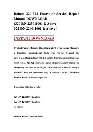 Bobcat 320 322 Excavator Service Repair
Manual DOWNLOAD
(320 S/N 223911001 & Above
322 S/N 224011001 & Above )

INSTANT DOWNLOAD

Original Factory Bobcat 320 322 Excavator Service Repair Manual is

a Complete Informational Book. This Service Manual has

easy-to-read text sections with top quality diagrams and instructions.

Trust Bobcat 320 322 Excavator Service Repair Manual will give you

everything you need to do the job. Save time and money by doing it

yourself, with the confidence only a Bobcat 320 322 Excavator

Service Repair Manual can provide.



Covers the following serials:



320 S/N 223911001 & Above

322 S/N 224011001 & Above

(G Series)



Service Repair Manual Covers:
 