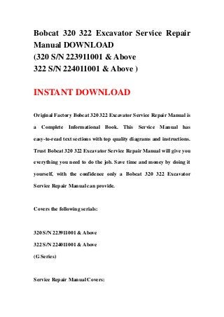 Bobcat 320 322 Excavator Service Repair
Manual DOWNLOAD
(320 S/N 223911001 & Above
322 S/N 224011001 & Above )
INSTANT DOWNLOAD
Original Factory Bobcat 320 322 Excavator Service Repair Manual is
a Complete Informational Book. This Service Manual has
easy-to-read text sections with top quality diagrams and instructions.
Trust Bobcat 320 322 Excavator Service Repair Manual will give you
everything you need to do the job. Save time and money by doing it
yourself, with the confidence only a Bobcat 320 322 Excavator
Service Repair Manual can provide.
Covers the following serials:
320 S/N 223911001 & Above
322 S/N 224011001 & Above
(G Series)
Service Repair Manual Covers:
 