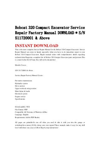 Bobcat 320 Compact Excavator Service
Repair Factory Manual DOWNLOAD * S/N
511720001 & Above
INSTANT DOWNLOAD
This is the most complete Service Repair Manual for the Bobcat 320 Compact Excavator. Service
Repair Manual can come in handy especially when you have to do immediate repair to your
Bobcat 320 Compact Excavator .Repair manual comes with comprehensive details regarding
technical data.Diagrams a complete list of Bobcat 320 Compact Excavator parts and pictures.This
is a must for the Do-It-Yours.You will not be dissatisfied.
Models Covers:
S/N 511720001 & Above
Service Repair Factory Manual Covers:
Preventive maintenance
Hydraulic system
Drive section
Upper works & swing section
Main frame & tracks
Electrical system
Engine service
Specifications
Downloadable: YES
File Format: PDF
Compatible: All Versions of Windows & Mac
Language: English
Requirements: Adobe PDF Reader
All pages are printable.So run off what you need & take it with you into the garage or
workshop.Save money $$ By doing your own repairs!These manuals make it easy for any skill
level with these very easy to follow.Step by step instructions!
 