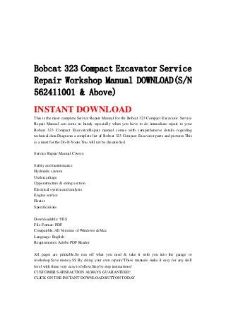 Bobcat 323 Compact Excavator Service
Repair Workshop Manual DOWNLOAD(S/N
562411001 & Above)
INSTANT DOWNLOAD
This is the most complete Service Repair Manual for the Bobcat 323 Compact Excavator. Service
Repair Manual can come in handy especially when you have to do immediate repair to your
Bobcat 323 Compact Excavator.Repair manual comes with comprehensive details regarding
technical data.Diagrams a complete list of Bobcat 323 Compact Excavator parts and pictures.This
is a must for the Do-It-Yours.You will not be dissatisfied.
Service Repair Manual Covers:
Safety and maintenance
Hydraulic system
Undercarriage
Upperstructure & swing section
Electrical system and analysis
Engine service
Heater
Specifications
Downloadable: YES
File Format: PDF
Compatible: All Versions of Windows & Mac
Language: English
Requirements: Adobe PDF Reader
All pages are printable.So run off what you need & take it with you into the garage or
workshop.Save money $$ By doing your own repairs!These manuals make it easy for any skill
level with these very easy to follow.Step by step instructions!
CUSTOMER SATISFACTION ALWAYS GUARANTEED!
CLICK ON THE INSTANT DOWNLOAD BUTTON TODAY
 