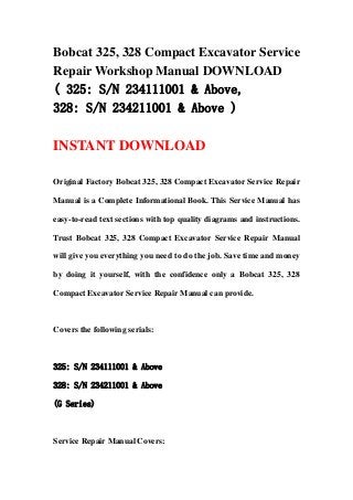 Bobcat 325, 328 Compact Excavator Service
Repair Workshop Manual DOWNLOAD
( 325: S/N 234111001 & Above,
328: S/N 234211001 & Above )
INSTANT DOWNLOAD
Original Factory Bobcat 325, 328 Compact Excavator Service Repair
Manual is a Complete Informational Book. This Service Manual has
easy-to-read text sections with top quality diagrams and instructions.
Trust Bobcat 325, 328 Compact Excavator Service Repair Manual
will give you everything you need to do the job. Save time and money
by doing it yourself, with the confidence only a Bobcat 325, 328
Compact Excavator Service Repair Manual can provide.
Covers the following serials:
325: S/N 234111001 & Above
328: S/N 234211001 & Above
(G Series)
Service Repair Manual Covers:
 
