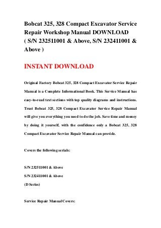 Bobcat 325, 328 Compact Excavator Service
Repair Workshop Manual DOWNLOAD
( S/N 232511001 & Above, S/N 232411001 &
Above )
INSTANT DOWNLOAD
Original Factory Bobcat 325, 328 Compact Excavator Service Repair
Manual is a Complete Informational Book. This Service Manual has
easy-to-read text sections with top quality diagrams and instructions.
Trust Bobcat 325, 328 Compact Excavator Service Repair Manual
will give you everything you need to do the job. Save time and money
by doing it yourself, with the confidence only a Bobcat 325, 328
Compact Excavator Service Repair Manual can provide.
Covers the following serials:
S/N 232511001 & Above
S/N 232411001 & Above
(D Series)
Service Repair Manual Covers:
 