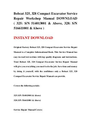 Bobcat 325, 328 Compact Excavator Service
Repair Workshop Manual DOWNLOAD
( 325: S/N 514013001 & Above, 328: S/N
516611001 & Above )
INSTANT DOWNLOAD
Original Factory Bobcat 325, 328 Compact Excavator Service Repair
Manual is a Complete Informational Book. This Service Manual has
easy-to-read text sections with top quality diagrams and instructions.
Trust Bobcat 325, 328 Compact Excavator Service Repair Manual
will give you everything you need to do the job. Save time and money
by doing it yourself, with the confidence only a Bobcat 325, 328
Compact Excavator Service Repair Manual can provide.
Covers the following serials:
325 (S/N 514013001 & Above)
328 (S/N 516611001 & Above)
Service Repair Manual Covers:
 