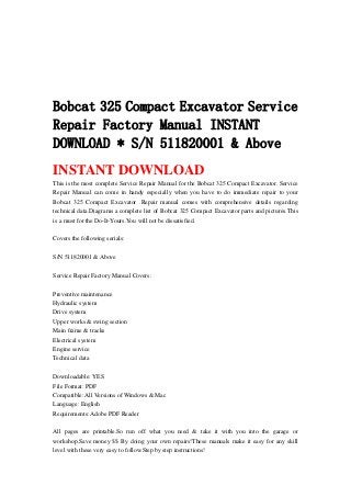 Bobcat 325 Compact Excavator Service
Repair Factory Manual INSTANT
DOWNLOAD * S/N 511820001 & Above
INSTANT DOWNLOAD
This is the most complete Service Repair Manual for the Bobcat 325 Compact Excavator. Service
Repair Manual can come in handy especially when you have to do immediate repair to your
Bobcat 325 Compact Excavator .Repair manual comes with comprehensive details regarding
technical data.Diagrams a complete list of Bobcat 325 Compact Excavator parts and pictures.This
is a must for the Do-It-Yours.You will not be dissatisfied.
Covers the following serials:
S/N 511820001 & Above
Service Repair Factory Manual Covers:
Preventive maintenance
Hydraulic system
Drive system
Upper works & swing section
Main frame & tracks
Electrical system
Engine service
Technical data
Downloadable: YES
File Format: PDF
Compatible: All Versions of Windows & Mac
Language: English
Requirements: Adobe PDF Reader
All pages are printable.So run off what you need & take it with you into the garage or
workshop.Save money $$ By doing your own repairs!These manuals make it easy for any skill
level with these very easy to follow.Step by step instructions!
 