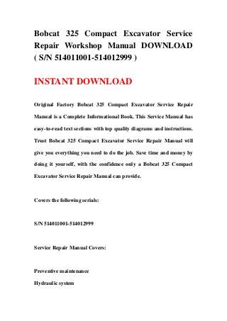 Bobcat 325 Compact Excavator Service
Repair Workshop Manual DOWNLOAD
( S/N 514011001-514012999 )
INSTANT DOWNLOAD
Original Factory Bobcat 325 Compact Excavator Service Repair
Manual is a Complete Informational Book. This Service Manual has
easy-to-read text sections with top quality diagrams and instructions.
Trust Bobcat 325 Compact Excavator Service Repair Manual will
give you everything you need to do the job. Save time and money by
doing it yourself, with the confidence only a Bobcat 325 Compact
Excavator Service Repair Manual can provide.
Covers the following serials:
S/N 514011001-514012999
Service Repair Manual Covers:
Preventive maintenance
Hydraulic system
 