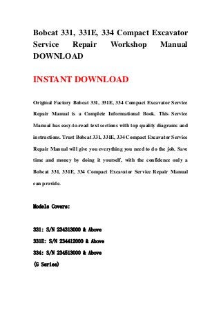 Bobcat 331, 331E, 334 Compact Excavator
Service   Repair    Workshop    Manual
DOWNLOAD

INSTANT DOWNLOAD

Original Factory Bobcat 331, 331E, 334 Compact Excavator Service

Repair Manual is a Complete Informational Book. This Service

Manual has easy-to-read text sections with top quality diagrams and

instructions. Trust Bobcat 331, 331E, 334 Compact Excavator Service

Repair Manual will give you everything you need to do the job. Save

time and money by doing it yourself, with the confidence only a

Bobcat 331, 331E, 334 Compact Excavator Service Repair Manual

can provide.



Models Covers:



331: S/N 234313000 & Above

331E: S/N 234412000 & Above

334: S/N 234513000 & Above

(G Series)
 