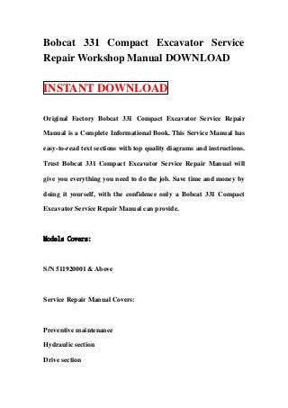 Bobcat 331 Compact Excavator Service
Repair Workshop Manual DOWNLOAD

INSTANT DOWNLOAD

Original Factory Bobcat 331 Compact Excavator Service Repair

Manual is a Complete Informational Book. This Service Manual has

easy-to-read text sections with top quality diagrams and instructions.

Trust Bobcat 331 Compact Excavator Service Repair Manual will

give you everything you need to do the job. Save time and money by

doing it yourself, with the confidence only a Bobcat 331 Compact

Excavator Service Repair Manual can provide.



Models Covers:



S/N 511920001 & Above



Service Repair Manual Covers:



Preventive maintenance

Hydraulic section

Drive section
 
