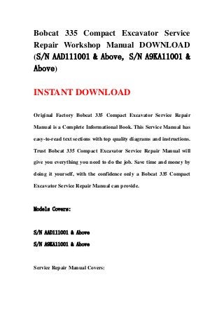 Bobcat 335 Compact Excavator Service
Repair Workshop Manual DOWNLOAD
(S/N AAD111001 & Above, S/N A9KA11001 &
Above)
INSTANT DOWNLOAD
Original Factory Bobcat 335 Compact Excavator Service Repair
Manual is a Complete Informational Book. This Service Manual has
easy-to-read text sections with top quality diagrams and instructions.
Trust Bobcat 335 Compact Excavator Service Repair Manual will
give you everything you need to do the job. Save time and money by
doing it yourself, with the confidence only a Bobcat 335 Compact
Excavator Service Repair Manual can provide.
Models Covers:
S/N AAD111001 & Above
S/N A9KA11001 & Above
Service Repair Manual Covers:
 