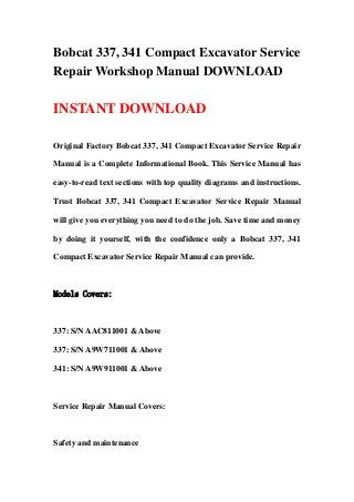 Bobcat 337, 341 Compact Excavator Service
Repair Workshop Manual DOWNLOAD
INSTANT DOWNLOAD
Original Factory Bobcat 337, 341 Compact Excavator Service Repair
Manual is a Complete Informational Book. This Service Manual has
easy-to-read text sections with top quality diagrams and instructions.
Trust Bobcat 337, 341 Compact Excavator Service Repair Manual
will give you everything you need to do the job. Save time and money
by doing it yourself, with the confidence only a Bobcat 337, 341
Compact Excavator Service Repair Manual can provide.
Models Covers:
337: S/N AAC811001 & Above
337: S/N A9W711001 & Above
341: S/N A9W911001 & Above
Service Repair Manual Covers:
Safety and maintenance
 