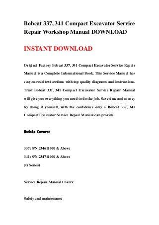 Bobcat 337, 341 Compact Excavator Service
Repair Workshop Manual DOWNLOAD

INSTANT DOWNLOAD

Original Factory Bobcat 337, 341 Compact Excavator Service Repair

Manual is a Complete Informational Book. This Service Manual has

easy-to-read text sections with top quality diagrams and instructions.

Trust Bobcat 337, 341 Compact Excavator Service Repair Manual

will give you everything you need to do the job. Save time and money

by doing it yourself, with the confidence only a Bobcat 337, 341

Compact Excavator Service Repair Manual can provide.



Models Covers:



337: S/N 234611001 & Above

341: S/N 234711001 & Above

(G Series)



Service Repair Manual Covers:



Safety and maintenance
 