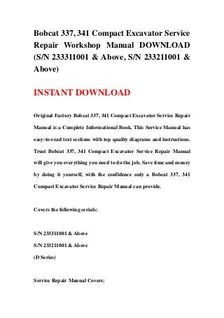 Bobcat 337, 341 Compact Excavator Service
Repair Workshop Manual DOWNLOAD
(S/N 233311001 & Above, S/N 233211001 &
Above)
INSTANT DOWNLOAD
Original Factory Bobcat 337, 341 Compact Excavator Service Repair
Manual is a Complete Informational Book. This Service Manual has
easy-to-read text sections with top quality diagrams and instructions.
Trust Bobcat 337, 341 Compact Excavator Service Repair Manual
will give you everything you need to do the job. Save time and money
by doing it yourself, with the confidence only a Bobcat 337, 341
Compact Excavator Service Repair Manual can provide.
Covers the following serials:
S/N 233311001 & Above
S/N 233211001 & Above
(D Series)
Service Repair Manual Covers:
 