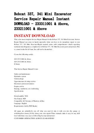 Bobcat 337, 341 Mini Excavator
Service Repair Manual Instant
DOWNLOAD - 233311001 & Above,
233211001 & Above
INSTANT DOWNLOAD
This is the most complete Service Repair Manual for the Bobcat 337, 341 Mini Excavator. Service
Repair Manual can come in handy especially when you have to do immediate repair to your
Bobcat 337, 341 Mini Excavator.Repair manual comes with comprehensive details regarding
technical data.Diagrams a complete list of Bobcat 337, 341 Mini Excavator parts and pictures.This
is a must for the Do-It-Yours.You will not be dissatisfied.
Covers the following serials:
S/N 233311001 & Above
S/N 233211001 & Above
D Series
This Service Repair Manual Covers:
Safety and maintenance
Hydraulic system
Undercarriage
Upperstructure & swing section
Electrical system and analysis
Engine service
Heating, ventilation, air conditioning
Specifications
Downloadable: YES
File Format: PDF
Compatible: All Versions of Windows & Mac
Language: English
Requirements: Adobe PDF Reader
All pages are printable.So run off what you need & take it with you into the garage or
workshop.Save money $$ By doing your own repairs!These manuals make it easy for any skill
level with these very easy to follow.Step by step instructions!
CUSTOMER SATISFACTION ALWAYS GUARANTEED!
 