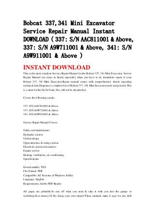 Bobcat 337,341 Mini Excavator
Service Repair Manual Instant
DOWNLOAD ( 337: S/N AAC811001 & Above,
337: S/N A9W711001 & Above, 341: S/N
A9W911001 & Above )
INSTANT DOWNLOAD
This is the most complete Service Repair Manual for the Bobcat 337, 341 Mini Excavator. Service
Repair Manual can come in handy especially when you have to do immediate repair to your
Bobcat 337, 341 Mini Excavator.Repair manual comes with comprehensive details regarding
technical data.Diagrams a complete list of Bobcat 337, 341 Mini Excavator parts and pictures.This
is a must for the Do-It-Yours.You will not be dissatisfied.
Covers the following serials:
337: S/N AAC811001 & Above
337: S/N A9W711001 & Above
341: S/N A9W911001 & Above
Service Repair Manual Covers:
Safety and maintenance
Hydraulic system
Undercarriage
Upperstructure & swing section
Electrical system and analysis
Engine service
Heating, ventilation, air conditioning
Specifications
Downloadable: YES
File Format: PDF
Compatible: All Versions of Windows & Mac
Language: English
Requirements: Adobe PDF Reader
All pages are printable.So run off what you need & take it with you into the garage or
workshop.Save money $$ By doing your own repairs!These manuals make it easy for any skill
 