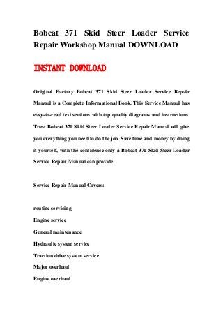 Bobcat 371 Skid Steer Loader Service
Repair Workshop Manual DOWNLOAD
INSTANT DOWNLOAD
Original Factory Bobcat 371 Skid Steer Loader Service Repair
Manual is a Complete Informational Book. This Service Manual has
easy-to-read text sections with top quality diagrams and instructions.
Trust Bobcat 371 Skid Steer Loader Service Repair Manual will give
you everything you need to do the job. Save time and money by doing
it yourself, with the confidence only a Bobcat 371 Skid Steer Loader
Service Repair Manual can provide.
Service Repair Manual Covers:
routine servicing
Engine service
General maintenance
Hydraulic system service
Traction drive system service
Major overhaul
Engine overhaul
 