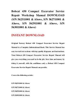 Bobcat 430 Compact Excavator Service
Repair Workshop Manual DOWNLOAD
(S/N 562511001 & Above, S/N 562711001 &
Above, S/N 562911001 & Above, S/N
563011001 & Above)
INSTANT DOWNLOAD
Original Factory Bobcat 430 Compact Excavator Service Repair
Manual is a Complete Informational Book. This Service Manual has
easy-to-read text sections with top quality diagrams and instructions.
Trust Bobcat 430 Compact Excavator Service Repair Manual will
give you everything you need to do the job. Save time and money by
doing it yourself, with the confidence only a Bobcat 430 Compact
Excavator Service Repair Manual can provide.
Covers the following serials:
S/N 562511001 & Above
S/N 562711001 & Above
S/N 562911001 & Above
S/N 563011001 & Above
 