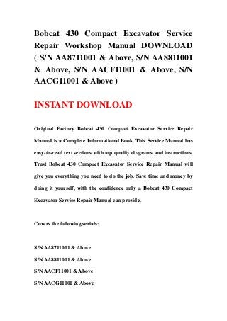 Bobcat 430 Compact Excavator Service
Repair Workshop Manual DOWNLOAD
( S/N AA8711001 & Above, S/N AA8811001
& Above, S/N AACF11001 & Above, S/N
AACG11001 & Above )
INSTANT DOWNLOAD
Original Factory Bobcat 430 Compact Excavator Service Repair
Manual is a Complete Informational Book. This Service Manual has
easy-to-read text sections with top quality diagrams and instructions.
Trust Bobcat 430 Compact Excavator Service Repair Manual will
give you everything you need to do the job. Save time and money by
doing it yourself, with the confidence only a Bobcat 430 Compact
Excavator Service Repair Manual can provide.
Covers the following serials:
S/N AA8711001 & Above
S/N AA8811001 & Above
S/N AACF11001 & Above
S/N AACG11001 & Above
 