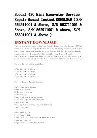 Bobcat 430 Mini Excavator Service
Repair Manual Instant DOWNLOAD ( S/N
562511001 & Above, S/N 562711001 &
Above, S/N 562911001 & Above, S/N
563011001 & Above )
INSTANT DOWNLOAD
This is the most complete Service Repair Manual for the Bobcat 430 Mini
Excavator. Service Repair Manual can come in handy especially when you
have to do immediate repair to your Bobcat 430 Mini Excavator.Repair
manual comes with comprehensive details regarding technical
data.Diagrams a complete list of Bobcat 430 Mini Excavator parts and
pictures.This is a must for the Do-It-Yours.You will not be dissatisfied.
Covers the following serials:
S/N 562511001 & Above
S/N 562711001 & Above
S/N 562911001 & Above
S/N 563011001 & Above
Service Repair Manual Covers:
Safety and maintenance
Hydraulic system
Hydrostatic system
Undercarriage
Upperstructure & swing section
Electrical system and analysis
Engine service
Heating, ventilation, air conditioning
Specifications
Downloadable: YES
File Format: PDF
Compatible: All Versions of Windows & Mac
Language: English
Requirements: Adobe PDF Reader
 