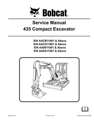 6986749 (4-08) Printed in U.S.A. © Bobcat Company 2008
Service Manual
435 Compact Excavator
S/N AACB11001 & Above
S/N AACD11001 & Above
S/N AA8911001 & Above
S/N AA8A11001 & Above
 