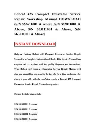 Bobcat 435 Compact Excavator Service
Repair Workshop Manual DOWNLOAD
(S/N 562611001 & Above, S/N 562811001 &
Above, S/N 563111001 & Above, S/N
563211001 & Above)

INSTANT DOWNLOAD

Original Factory Bobcat 435 Compact Excavator Service Repair

Manual is a Complete Informational Book. This Service Manual has

easy-to-read text sections with top quality diagrams and instructions.

Trust Bobcat 435 Compact Excavator Service Repair Manual will

give you everything you need to do the job. Save time and money by

doing it yourself, with the confidence only a Bobcat 435 Compact

Excavator Service Repair Manual can provide.



Covers the following serials:



S/N 562611001 & Above

S/N 562811001 & Above

S/N 563111001 & Above

S/N 563211001 & Above
 