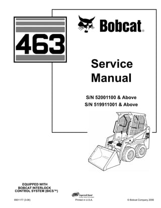 6901177 (3-06) Printed in U.S.A. © Bobcat Company 2006
Service
Manual
S/N 52001100 & Above
S/N 519911001 & Above
EQUIPPED WITH
BOBCAT INTERLOCK
CONTROL SYSTEM (BICS™)
 