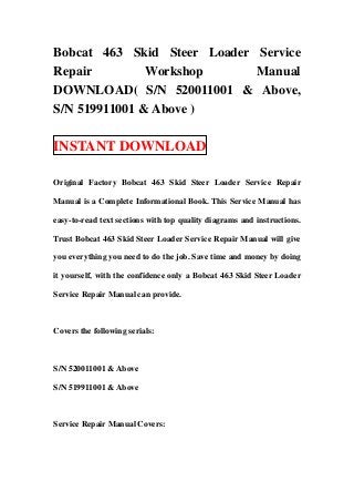 Bobcat 463 Skid Steer Loader Service
Repair         Workshop      Manual
DOWNLOAD( S/N 520011001 & Above,
S/N 519911001 & Above )

INSTANT DOWNLOAD

Original Factory Bobcat 463 Skid Steer Loader Service Repair

Manual is a Complete Informational Book. This Service Manual has

easy-to-read text sections with top quality diagrams and instructions.

Trust Bobcat 463 Skid Steer Loader Service Repair Manual will give

you everything you need to do the job. Save time and money by doing

it yourself, with the confidence only a Bobcat 463 Skid Steer Loader

Service Repair Manual can provide.



Covers the following serials:



S/N 520011001 & Above

S/N 519911001 & Above



Service Repair Manual Covers:
 