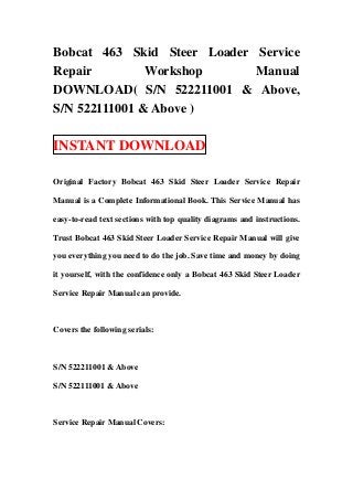 Bobcat 463 Skid Steer Loader Service
Repair         Workshop      Manual
DOWNLOAD( S/N 522211001 & Above,
S/N 522111001 & Above )

INSTANT DOWNLOAD

Original Factory Bobcat 463 Skid Steer Loader Service Repair

Manual is a Complete Informational Book. This Service Manual has

easy-to-read text sections with top quality diagrams and instructions.

Trust Bobcat 463 Skid Steer Loader Service Repair Manual will give

you everything you need to do the job. Save time and money by doing

it yourself, with the confidence only a Bobcat 463 Skid Steer Loader

Service Repair Manual can provide.



Covers the following serials:



S/N 522211001 & Above

S/N 522111001 & Above



Service Repair Manual Covers:
 