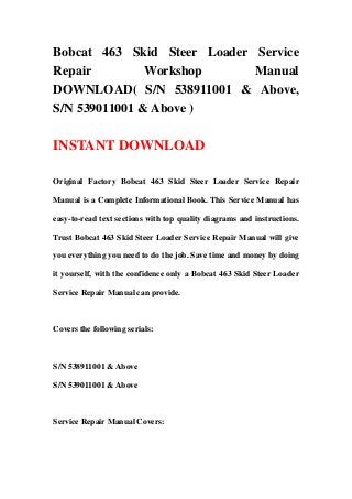 Bobcat 463 Skid Steer Loader Service
Repair Workshop Manual
DOWNLOAD( S/N 538911001 & Above,
S/N 539011001 & Above )
INSTANT DOWNLOAD
Original Factory Bobcat 463 Skid Steer Loader Service Repair
Manual is a Complete Informational Book. This Service Manual has
easy-to-read text sections with top quality diagrams and instructions.
Trust Bobcat 463 Skid Steer Loader Service Repair Manual will give
you everything you need to do the job. Save time and money by doing
it yourself, with the confidence only a Bobcat 463 Skid Steer Loader
Service Repair Manual can provide.
Covers the following serials:
S/N 538911001 & Above
S/N 539011001 & Above
Service Repair Manual Covers:
 