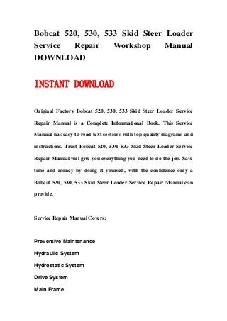 Bobcat 520, 530, 533 Skid Steer Loader
Service Repair Workshop Manual
DOWNLOAD
INSTANT DOWNLOAD
Original Factory Bobcat 520, 530, 533 Skid Steer Loader Service
Repair Manual is a Complete Informational Book. This Service
Manual has easy-to-read text sections with top quality diagrams and
instructions. Trust Bobcat 520, 530, 533 Skid Steer Loader Service
Repair Manual will give you everything you need to do the job. Save
time and money by doing it yourself, with the confidence only a
Bobcat 520, 530, 533 Skid Steer Loader Service Repair Manual can
provide.
Service Repair Manual Covers:
Preventive Maintenance
Hydraulic System
Hydrostatic System
Drive System
Main Frame
 