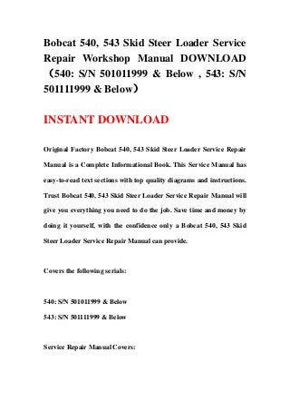 Bobcat 540, 543 Skid Steer Loader Service
Repair Workshop Manual DOWNLOAD
（540: S/N 501011999 & Below , 543: S/N
501111999 & Below）
INSTANT DOWNLOAD
Original Factory Bobcat 540, 543 Skid Steer Loader Service Repair
Manual is a Complete Informational Book. This Service Manual has
easy-to-read text sections with top quality diagrams and instructions.
Trust Bobcat 540, 543 Skid Steer Loader Service Repair Manual will
give you everything you need to do the job. Save time and money by
doing it yourself, with the confidence only a Bobcat 540, 543 Skid
Steer Loader Service Repair Manual can provide.
Covers the following serials:
540: S/N 501011999 & Below
543: S/N 501111999 & Below
Service Repair Manual Covers:
 