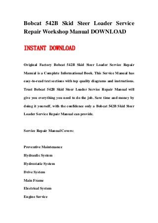 Bobcat 542B Skid Steer Loader Service
Repair Workshop Manual DOWNLOAD
INSTANT DOWNLOAD
Original Factory Bobcat 542B Skid Steer Loader Service Repair
Manual is a Complete Informational Book. This Service Manual has
easy-to-read text sections with top quality diagrams and instructions.
Trust Bobcat 542B Skid Steer Loader Service Repair Manual will
give you everything you need to do the job. Save time and money by
doing it yourself, with the confidence only a Bobcat 542B Skid Steer
Loader Service Repair Manual can provide.
Service Repair Manual Covers:
Preventive Maintenance
Hydraulic System
Hydrostatic System
Drive System
Main Frame
Electrical System
Engine Service
 