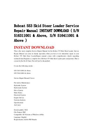 Bobcat 553 Skid Steer Loader Service
Repair Manual INSTANT DOWNLOAD ( S/N
516311001 & Above, S/N 516411001 &
Above )
INSTANT DOWNLOAD
This is the most complete Service Repair Manual for the Bobcat 553 Skid Steer Loader. Service
Repair Manual can come in handy especially when you have to do immediate repair to your
Bobcat 553 Skid Steer Loader.Repair manual comes with comprehensive details regarding
technical data.Diagrams a complete list of Bobcat 553 Skid Steer Loader parts and pictures.This is
a must for the Do-It-Yours.You will not be dissatisfied.
Covers the following serials:
S/N 516311001 & Above
S/N 516411001 & Above
Service Repair Manual Covers:
Preventive Maintenance
Hydraulic System
Hydrostatic System
Drive System
Main Frame
Electrical System
Engine Service
Systems Analysis
Specifications
And more
Downloadable: YES
File Format: PDF
Compatible: All Versions of Windows & Mac
Language: English
Requirements: Adobe PDF Reader
 
