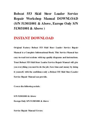 Bobcat 553 Skid Steer Loader Service
Repair Workshop Manual DOWNLOAD
(S/N 513011001 & Above, Europe Only S/N
513031001 & Above )
INSTANT DOWNLOAD
Original Factory Bobcat 553 Skid Steer Loader Service Repair
Manual is a Complete Informational Book. This Service Manual has
easy-to-read text sections with top quality diagrams and instructions.
Trust Bobcat 553 Skid Steer Loader Service Repair Manual will give
you everything you need to do the job. Save time and money by doing
it yourself, with the confidence only a Bobcat 553 Skid Steer Loader
Service Repair Manual can provide.
Covers the following serials:
S/N 513011001 & Above
Europe Only S/N 513031001 & Above
Service Repair Manual Covers:
 