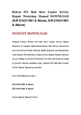 Bobcat 553 Skid Steer Loader Service
Repair Workshop Manual DOWNLOAD
(S/N 516311001 & Above, S/N 516411001
& Above)
INSTANT DOWNLOAD
Original Factory Bobcat 553 Skid Steer Loader Service Repair
Manual is a Complete Informational Book. This Service Manual has
easy-to-read text sections with top quality diagrams and instructions.
Trust Bobcat 553 Skid Steer Loader Service Repair Manual will give
you everything you need to do the job. Save time and money by doing
it yourself, with the confidence only a Bobcat 553 Skid Steer Loader
Service Repair Manual can provide.
Covers the following serials:
S/N 516311001 & Above
S/N 516411001 & Above
Service Repair Manual Covers:
 