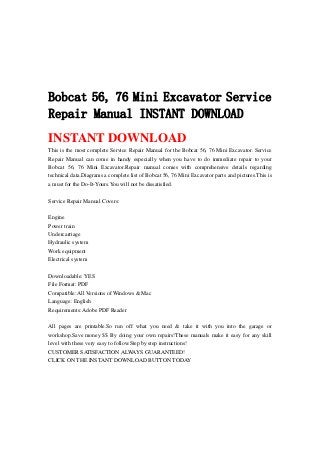 Bobcat 56, 76 Mini Excavator Service
Repair Manual INSTANT DOWNLOAD
INSTANT DOWNLOAD
This is the most complete Service Repair Manual for the Bobcat 56, 76 Mini Excavator. Service
Repair Manual can come in handy especially when you have to do immediate repair to your
Bobcat 56, 76 Mini Excavator.Repair manual comes with comprehensive details regarding
technical data.Diagrams a complete list of Bobcat 56, 76 Mini Excavator parts and pictures.This is
a must for the Do-It-Yours.You will not be dissatisfied.
Service Repair Manual Covers:
Engine
Power train
Undercarriage
Hydraulic system
Work equipment
Electrical system
Downloadable: YES
File Format: PDF
Compatible: All Versions of Windows & Mac
Language: English
Requirements: Adobe PDF Reader
All pages are printable.So run off what you need & take it with you into the garage or
workshop.Save money $$ By doing your own repairs!These manuals make it easy for any skill
level with these very easy to follow.Step by step instructions!
CUSTOMER SATISFACTION ALWAYS GUARANTEED!
CLICK ON THE INSTANT DOWNLOAD BUTTON TODAY
 