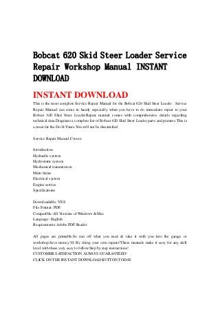 Bobcat 620 Skid Steer Loader Service
Repair Workshop Manual INSTANT
DOWNLOAD
INSTANT DOWNLOAD
This is the most complete Service Repair Manual for the Bobcat 620 Skid Steer Loader . Service
Repair Manual can come in handy especially when you have to do immediate repair to your
Bobcat 620 Skid Steer Loader.Repair manual comes with comprehensive details regarding
technical data.Diagrams a complete list of Bobcat 620 Skid Steer Loader parts and pictures.This is
a must for the Do-It-Yours.You will not be dissatisfied.
Service Repair Manual Covers:
Introduction
Hydraulic system
Hydrostatic system
Mechanical transmission
Main frame
Electrical system
Engine service
Specifications
Downloadable: YES
File Format: PDF
Compatible: All Versions of Windows & Mac
Language: English
Requirements: Adobe PDF Reader
All pages are printable.So run off what you need & take it with you into the garage or
workshop.Save money $$ By doing your own repairs!These manuals make it easy for any skill
level with these very easy to follow.Step by step instructions!
CUSTOMER SATISFACTION ALWAYS GUARANTEED!
CLICK ON THE INSTANT DOWNLOAD BUTTON TODAY
 