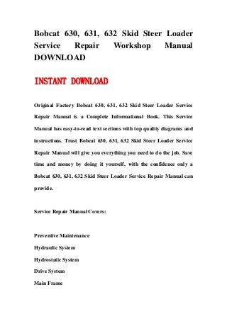 Bobcat 630, 631, 632 Skid Steer Loader
Service Repair Workshop Manual
DOWNLOAD
INSTANT DOWNLOAD
Original Factory Bobcat 630, 631, 632 Skid Steer Loader Service
Repair Manual is a Complete Informational Book. This Service
Manual has easy-to-read text sections with top quality diagrams and
instructions. Trust Bobcat 630, 631, 632 Skid Steer Loader Service
Repair Manual will give you everything you need to do the job. Save
time and money by doing it yourself, with the confidence only a
Bobcat 630, 631, 632 Skid Steer Loader Service Repair Manual can
provide.
Service Repair Manual Covers:
Preventive Maintenance
Hydraulic System
Hydrostatic System
Drive System
Main Frame
 