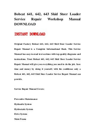 Bobcat 641, 642, 643 Skid Steer Loader
Service Repair Workshop Manual
DOWNLOAD
INSTANT DOWNLOAD
Original Factory Bobcat 641, 642, 643 Skid Steer Loader Service
Repair Manual is a Complete Informational Book. This Service
Manual has easy-to-read text sections with top quality diagrams and
instructions. Trust Bobcat 641, 642, 643 Skid Steer Loader Service
Repair Manual will give you everything you need to do the job. Save
time and money by doing it yourself, with the confidence only a
Bobcat 641, 642, 643 Skid Steer Loader Service Repair Manual can
provide.
Service Repair Manual Covers:
Preventive Maintenance
Hydraulic System
Hydrostatic System
Drive System
Main Frame
 
