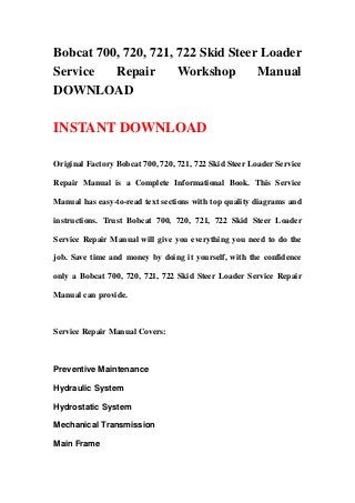 Bobcat 700, 720, 721, 722 Skid Steer Loader
Service Repair Workshop Manual
DOWNLOAD
INSTANT DOWNLOAD
Original Factory Bobcat 700, 720, 721, 722 Skid Steer Loader Service
Repair Manual is a Complete Informational Book. This Service
Manual has easy-to-read text sections with top quality diagrams and
instructions. Trust Bobcat 700, 720, 721, 722 Skid Steer Loader
Service Repair Manual will give you everything you need to do the
job. Save time and money by doing it yourself, with the confidence
only a Bobcat 700, 720, 721, 722 Skid Steer Loader Service Repair
Manual can provide.
Service Repair Manual Covers:
Preventive Maintenance
Hydraulic System
Hydrostatic System
Mechanical Transmission
Main Frame
 