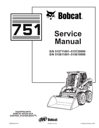 Service
Manual
6900443(9–97) Printed in U.S.A. © Bobcat Company 1997
EQUIPPED WITH
BOBCAT INTERLOCK
CONTROL SYSTEM (BICSTM)
S/N 515711001–515729999
S/N 515611001–515619999
 