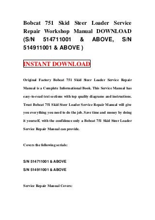 Bobcat 751 Skid Steer Loader Service
Repair Workshop Manual DOWNLOAD
(S/N 514711001 & ABOVE, S/N
514911001 & ABOVE )

INSTANT DOWNLOAD

Original Factory Bobcat 751 Skid Steer Loader Service Repair

Manual is a Complete Informational Book. This Service Manual has

easy-to-read text sections with top quality diagrams and instructions.

Trust Bobcat 751 Skid Steer Loader Service Repair Manual will give

you everything you need to do the job. Save time and money by doing

it yourself, with the confidence only a Bobcat 751 Skid Steer Loader

Service Repair Manual can provide.



Covers the following serials:



S/N 514711001 & ABOVE

S/N 514911001 & ABOVE



Service Repair Manual Covers:
 