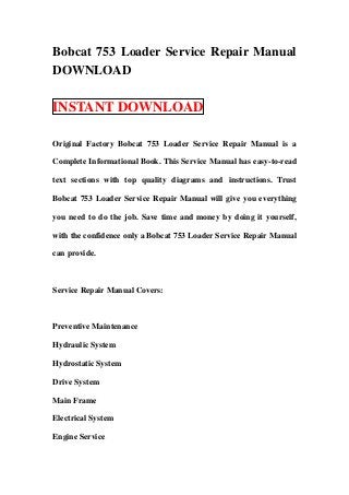 Bobcat 753 Loader Service Repair Manual
DOWNLOAD

INSTANT DOWNLOAD

Original Factory Bobcat 753 Loader Service Repair Manual is a

Complete Informational Book. This Service Manual has easy-to-read

text sections with top quality diagrams and instructions. Trust

Bobcat 753 Loader Service Repair Manual will give you everything

you need to do the job. Save time and money by doing it yourself,

with the confidence only a Bobcat 753 Loader Service Repair Manual

can provide.



Service Repair Manual Covers:



Preventive Maintenance

Hydraulic System

Hydrostatic System

Drive System

Main Frame

Electrical System

Engine Service
 