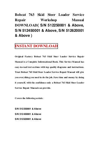 Bobcat 763 Skid Steer Loader Service
Repair       Workshop         Manual
DOWNLOAD( S/N 512250001 & Above,
S/N 512450001 & Above, S/N 512620001
& Above )

INSTANT DOWNLOAD

Original Factory Bobcat 763 Skid Steer Loader Service Repair

Manual is a Complete Informational Book. This Service Manual has

easy-to-read text sections with top quality diagrams and instructions.

Trust Bobcat 763 Skid Steer Loader Service Repair Manual will give

you everything you need to do the job. Save time and money by doing

it yourself, with the confidence only a Bobcat 763 Skid Steer Loader

Service Repair Manual can provide.



Covers the following serials:



S/N 512250001 & Above

S/N 512450001 & Above

S/N 512620001 & Above
 