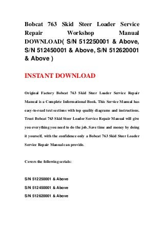Bobcat 763 Skid Steer Loader Service
Repair Workshop Manual
DOWNLOAD( S/N 512250001 & Above,
S/N 512450001 & Above, S/N 512620001
& Above )
INSTANT DOWNLOAD
Original Factory Bobcat 763 Skid Steer Loader Service Repair
Manual is a Complete Informational Book. This Service Manual has
easy-to-read text sections with top quality diagrams and instructions.
Trust Bobcat 763 Skid Steer Loader Service Repair Manual will give
you everything you need to do the job. Save time and money by doing
it yourself, with the confidence only a Bobcat 763 Skid Steer Loader
Service Repair Manual can provide.
Covers the following serials:
S/N 512250001 & Above
S/N 512450001 & Above
S/N 512620001 & Above
 