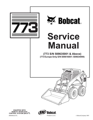 EQUIPPED WITH
BOBCAT INTERLOCK
CONTROL SYSTEM (BICSTM)
6900092(6–97) Printed in U.S.A. © Bobcat Company 1997
(773 S/N 509635001 & Above)
(773 Europe Only S/N 509616001–509634999)
Service
Manual
 